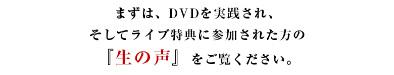 まずは、ＤＶＤを実践され
そしてライブ特典に参加された方の『生の声』をご覧ください