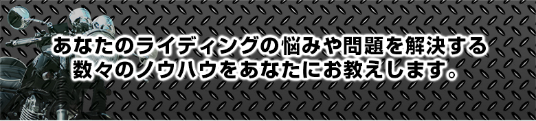 あなたのライディングの悩みや問題を解決する数々のノウハウをあなたにお教えします。