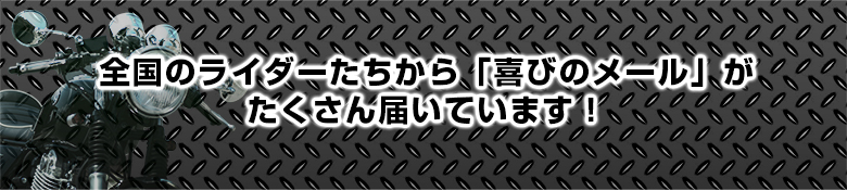 全国のライダーたちから「喜びのメール」がたくさん届いています！