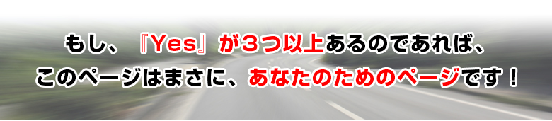 もし、『Yes』が３つ以上あるのであれば、
このページはまさに、あなたのためのページです！