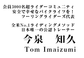 会員3000名超ライダーコミュ二ティ 安全で幸せなバイクライフを！ツーリングライダーズ代表全米No.1ライディングメソッド日本唯一の公認トレーナー 今　泉　知　久 Tom Imaizumi
