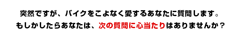 突然ですが、バイクをこよなく愛するあなたに質問します。
もしかしたらあなたは、次の質問に心当たりはありませんか？