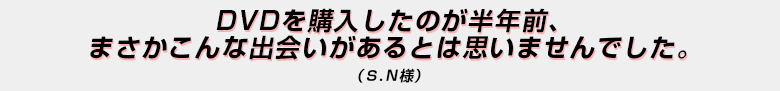 「DVDを購入したのが半年前、まさかこんな出会いがあるとは思いませんでした。」（Ｓ．Ｎ様）