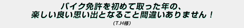 「バイク免許を初めて取った年の、楽しい思い出となること間違いありません！」（Ｔ．Ｈ様）