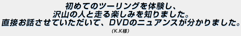 「初めてのツーリングを体験し、沢山の人と走る楽しみを知りました。直接お話させていただいて、DVDのニュアンスが分かりました。」（Ｋ．Ｋ様）