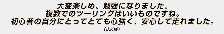 「大変楽しめ、勉強になりました。複数でのツーリングはいいものですね。初心者の自分にとってとても心強く、安心して走れました。」（Ｊ．Ｋ様）