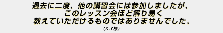 「過去に二度、他の講習会には参加しましたが、このレッスン会ほど解り易く教えていただけるものではありませんでした。」（Ｋ・Ｙ様）