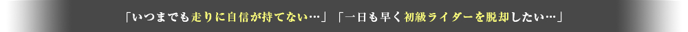 「いつまでも走りに自信が持てない」「一日も早く初級ライダーを脱却したい」