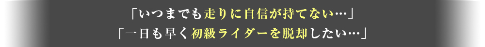 「いつまでも走りに自信が持てない」「一日も早く初級ライダーを脱却したい」