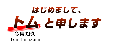 はじめまして、トム（今泉知久　Tom Imaizumi）と申します