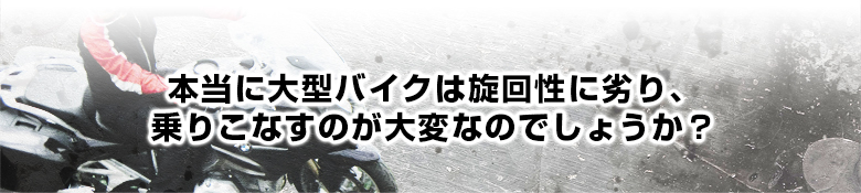 本当に大型バイクは旋回性に劣り、乗りこなすのが大変なのでしょうか？