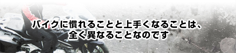 バイクに慣れることと上手くなることは、全く異なることなのです