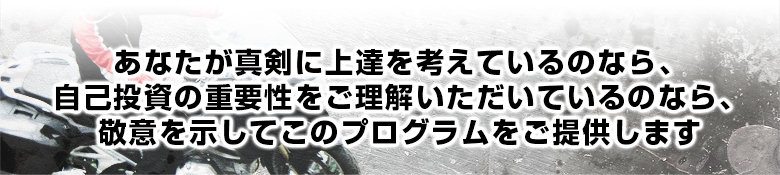 あなたが真剣に上達を考え、 自己投資の重要性をご理解いただいているのなら、 敬意を示してこのプログラムをご提供します