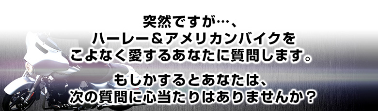 突然ですが・・・、ハーレー＆アメリカンバイクをこよなく愛するあなたに質問します もしかするとあなたは、次の質問に心当たりはありませんか？