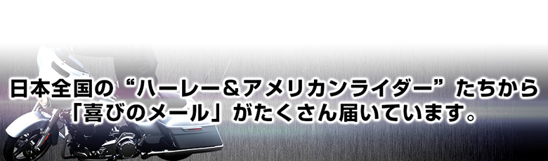 日本全国の“ハーレー＆アメリカンライダー”たちから 「喜びのメール」がたくさん届いています。