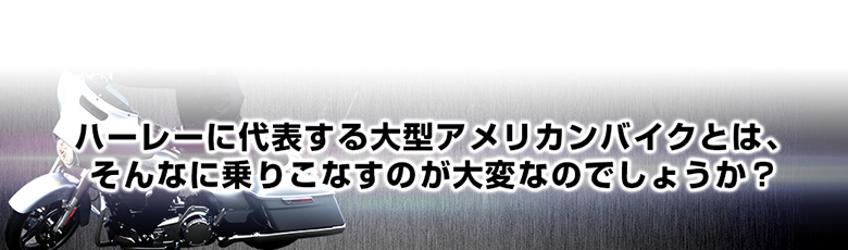 ハーレーに代表する大型アメリカンバイクとは、 そんなに乗りこなすのが大変なのでしょうか？