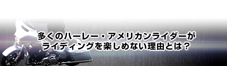多くのハーレー・アメリカンライダーがライディングを楽しめない理由とは？