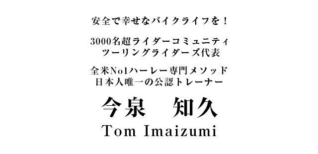 安全で幸せなバイクライフを！3000名超ライダーコミュニティツーリングライダーズ代表全米No1ハーレー専門メソッド日本人唯一の公認トレーナー今泉 知久／Tom Imaizumi