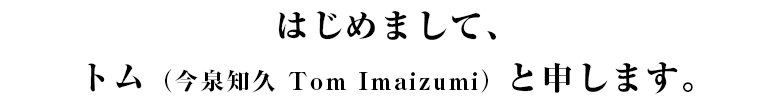 はじめまして、トム（今泉知久 Tom Imaizumi）と申します。