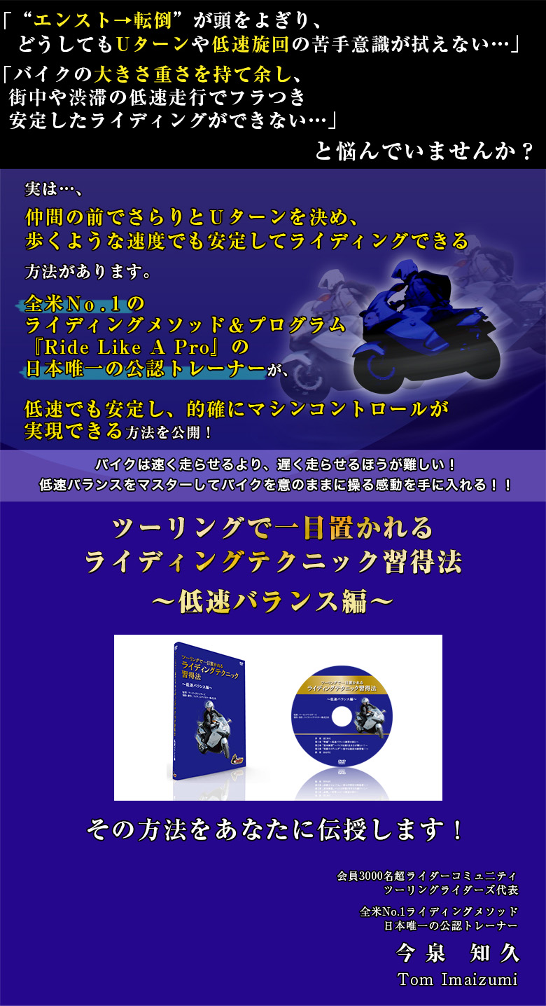 「“エンスト→転倒”が頭をよぎり、どうしてもUターンや低速旋回が苦手で恐い・・・」「バイクの大きさ重さを持て余し、街中や渋滞の低速走行でフラつき安定したライディングができない・・・」と悩んでいませんか？実は・・・、大型バイクでも仲間の前でさらりとＵターンを決め、歩くような速度でも安定してライディングできる方法があります。全米Ｎｏ．１のライディングメソッド＆プログラム『Ride Like A Pro』の日本唯一の公認トレーナーが、低速でも安定し、的確にマシンコントロールが実現できる方法を公開！バイクは速く走らせるより、遅く走らせるほうが難しい！低速バランスをマスターしてバイクを意のままに操る感動を手に入れる！！ツーリングで一目置かれるライディングテクニック習得法～低速バランス編～その方法をあなたに伝授します！会員3000名超ライダーコミュ二ティツーリングライダーズ代表全米No.1ライディングメソッド日本唯一の公認トレーナー今　泉　知　久Tom Imaizumi