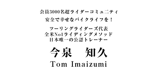 会員3000名超ライダーコミュ二ティ 安全で幸せなバイクライフを！ツーリングライダーズ代表全米No.1ライディングメソッド日本唯一の公認トレーナー 今　泉　知　久 Tom Imaizumi