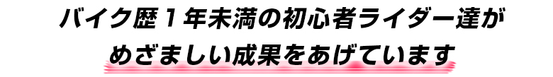 バイク歴１年未満の初心者ライダー達がめざましい成果をあげています